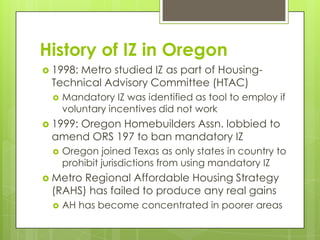 History of IZ in Oregon
 1998: Metro studied IZ as part of Housing-
Technical Advisory Committee (HTAC)
 Mandatory IZ was identified as tool to employ if
voluntary incentives did not work
 1999: Oregon Homebuilders Assn. lobbied to
amend ORS 197 to ban mandatory IZ
 Oregon joined Texas as only states in country to
prohibit jurisdictions from using mandatory IZ
 Metro Regional Affordable Housing Strategy
(RAHS) has failed to produce any real gains
 AH has become concentrated in poorer areas
 
