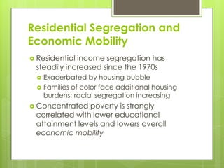 Residential Segregation and
Economic Mobility
 Residential income segregation has
steadily increased since the 1970s
 Exacerbated by housing bubble
 Families of color face additional housing
burdens; racial segregation increasing
 Concentrated poverty is strongly
correlated with lower educational
attainment levels and lowers overall
economic mobility
 