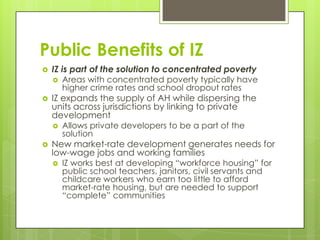 Public Benefits of IZ
 IZ is part of the solution to concentrated poverty
 Areas with concentrated poverty typically have
higher crime rates and school dropout rates
 IZ expands the supply of AH while dispersing the
units across jurisdictions by linking to private
development
 Allows private developers to be a part of the
solution
 New market-rate development generates needs for
low-wage jobs and working families
 IZ works best at developing “workforce housing” for
public school teachers, janitors, civil servants and
childcare workers who earn too little to afford
market-rate housing, but are needed to support
“complete” communities
 
