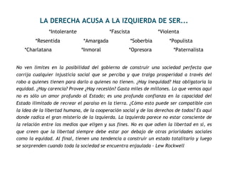 LA DERECHA ACUSA A LA IZQUIERDA DE SER...
*Intolerante *Fascista *Violenta
*Resentida *Amargada *Soberbia *Populista
*Charlatana *Inmoral *Opresora *Paternalista
No ven límites en la posibilidad del gobierno de construir una sociedad perfecta que
corrija cualquier injusticia social que se perciba y que traiga prosperidad a través del
robo a quienes tienen para darlo a quienes no tienen. ¿Hay inequidad? Haz obligatoria la
equidad. ¿Hay carencia? Provee ¿Hay recesión? Gasta miles de millones. Lo que vemos aquí
no es sólo un amor profundo al Estado; es una profunda confianza en la capacidad del
Estado ilimitado de recrear el paraíso en la tierra. ¿Cómo esto puede ser compatible con
la idea de la libertad humana, de la cooperación social y de los derechos de todos? Es aquí
donde radica el gran misterio de la izquierda. La izquierda parece no estar consciente de
la relación entre los medios que eligen y sus fines. No es que odien la libertad en sí, es
que creen que la libertad siempre debe estar por debajo de otras prioridades sociales
como la equidad. Al final, tienen una tendencia a construir un estado totalitario y luego
se sorprenden cuando toda la sociedad se encuentra enjaulada - Lew Rockwell
 