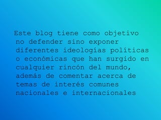 Este blog tiene como objetivo
no defender sino exponer
diferentes ideologías políticas
o económicas que han surgido en
cualquier rincón del mundo,
además de comentar acerca de
temas de interés comunes
nacionales e internacionales