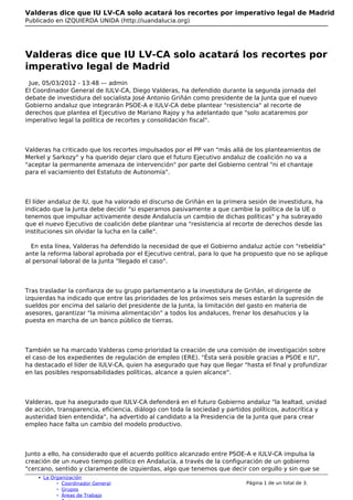 Valderas dice que IU LV-CA solo acatará los recortes por imperativo legal de Madrid
Publicado en IZQUIERDA UNIDA (http://iuandalucia.org)




Valderas dice que IU LV-CA solo acatará los recortes por
imperativo legal de Madrid
 Jue, 05/03/2012 - 13:48 — admin
El Coordinador General de IULV-CA, Diego Valderas, ha defendido durante la segunda jornada del
debate de investidura del socialista José Antonio Griñán como presidente de la Junta que el nuevo
Gobierno andaluz que integrarán PSOE-A e IULV-CA debe plantear "resistencia" al recorte de
derechos que plantea el Ejecutivo de Mariano Rajoy y ha adelantado que "solo acataremos por
imperativo legal la política de recortes y consolidación fiscal".




Valderas ha criticado que los recortes impulsados por el PP van "más allá de los planteamientos de
Merkel y Sarkozy" y ha querido dejar claro que el futuro Ejecutivo andaluz de coalición no va a
"aceptar la permanente amenaza de intervención" por parte del Gobierno central "ni el chantaje
para el vaciamiento del Estatuto de Autonomía".




El líder andaluz de IU, que ha valorado el discurso de Griñán en la primera sesión de investidura, ha
indicado que la Junta debe decidir "si esperamos pasivamente a que cambie la política de la UE o
tenemos que impulsar activamente desde Andalucía un cambio de dichas políticas" y ha subrayado
que el nuevo Ejecutivo de coalición debe plantear una "resistencia al recorte de derechos desde las
instituciones sin olvidar la lucha en la calle".

  En esta línea, Valderas ha defendido la necesidad de que el Gobierno andaluz actúe con "rebeldía"
ante la reforma laboral aprobada por el Ejecutivo central, para lo que ha propuesto que no se aplique
al personal laboral de la Junta "llegado el caso".




Tras trasladar la confianza de su grupo parlamentario a la investidura de Griñán, el dirigente de
izquierdas ha indicado que entre las prioridades de los próximos seis meses estarán la supresión de
sueldos por encima del salario del presidente de la Junta, la limitación del gasto en materia de
asesores, garantizar "la mínima alimentación" a todos los andaluces, frenar los desahucios y la
puesta en marcha de un banco público de tierras.



También se ha marcado Valderas como prioridad la creación de una comisión de investigación sobre
el caso de los expedientes de regulación de empleo (ERE). "Ésta será posible gracias a PSOE e IU",
ha destacado el líder de IULV-CA, quien ha asegurado que hay que llegar "hasta el final y profundizar
en las posibles responsabilidades políticas, alcance a quien alcance".




Valderas, que ha asegurado que IULV-CA defenderá en el futuro Gobierno andaluz "la lealtad, unidad
de acción, transparencia, eficiencia, diálogo con toda la sociedad y partidos políticos, autocrítica y
austeridad bien entendida", ha advertido al candidato a la Presidencia de la Junta que para crear
empleo hace falta un cambio del modelo productivo.




Junto a ello, ha considerado que el acuerdo político alcanzado entre PSOE-A e IULV-CA impulsa la
creación de un nuevo tiempo político en Andalucía, a través de la configuración de un gobierno
"cercano, sentido y claramente de izquierdas, algo que tenemos que decir con orgullo y sin que se
      La Organización
             Coordinador General                                           Página 1 de un total de 3.
             Grupos
             Áreas de Trabajo
 