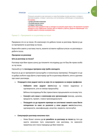 90
Каријерно вођење и саветовање – приручник и база активности за наставнике
ПРИЛОЗИ
Прилог 2 – Припремите се за разговор за посао
Пријавили сте се за посао. Из компаније сте добили позив за разговор. Време је да
се припремите за разговор за посао.
Користећи савете у наставку текста, можете оставити најбољи утисак на разговору и
добити посао.
Припрема за разговор
Шта је разговор за посао?
Разговор који Вам пружа шансу да покажете послодавцу да сте баш Ви права особа
за тај посао.
Најчешће је то последња препрека коју треба савладати.
Кључно је да се припремите (укључујући и психолошку припрему). Потрудите се да
се добро осећате када уђете у просторију где ће се разговор обавити, али и у данима
пре самог разговора.
• Упоредите опис радног места за које сте се пријавили са својим профилом
o Набавите опис радног места (која су главна задужења и
одговорности, шта се сматра предношћу).
Већина послодаваца ће Вас првенствено процењивати на основу тога.
o Сазнајте што више о компанији или организацији (мисија, циљеви,
вредности, промет, главни производи/услуге)
o Потрудите се да пружите примере из сопственог живота како бисте
поткрепили то како се уклапате у опис радног места (вештине,
одговорности, квалификације, искуство, пројекти, постигнућа).
• Симулирајте разговор неколико пута
o Нема бољег начина да се увежбате за разговор за посао од тога да
заиста неколико пута симулирате сам разговор, па замолите
пријатеља или члана породице да Вам помогне.
Попишите документа која прилажете уз своју биографију (копије диплома и потврда о
квалификацијама, потврде о запослењу или ангажовању, публикације и истраживања).
На пример:
▪ копија дипломе инжењера
▪ Europass језички пасош
▪ потврда о запослењу
Приложите само документе који су значајни за оглашено радно место. Не прилажите опширне
документе попут објављених чланака, већ их побројте у одељку „Додатне информације” и по
потреби навести линкове ка документима.
 