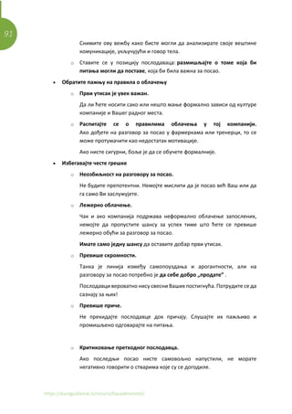 91
https://euroguidance.rs/resursi/bazaaktivnosti/
Снимите ову вежбу како бисте могли да анализирате своје вештине
комуникације, укључујући и говор тела.
o Ставите се у позицију послодаваца: размишљајте о томе која би
питања могли да поставе, која би била важна за посао.
• Обратите пажњу на правила о облачењу
o Први утисак је увек важан.
Да ли ћете носити сако или нешто мање формално зависи од културе
компаније и Вашег радног места.
o Распитајте се о правилима облачења у тој компанији.
Ако дођете на разговор за посао у фармеркама или тренерци, то се
може протумачити као недостатак мотивације.
Ако нисте сигурни, боље је да се обучете формалније.
• Избегавајте честе грешке
o Неозбиљност на разговору за посао.
Не будите препотентни. Немојте мислити да је посао већ Ваш или да
га само Ви заслужујете.
o Лежерно облачење.
Чак и ако компанија подржава неформално облачење запослених,
немојте да пропустите шансу за успех тиме што ћете се превише
лежерно обући за разговор за посао.
Имате само једну шансу да оставите добар први утисак.
o Превише скромности.
Танка је линија између самопоуздања и арогантности, али на
разговору за посао потребно је да себе добро „продате” .
Послодавци вероватно нису свесни Ваших постигнућа. Потрудите се да
сазнају за њих!
o Превише приче.
Не прекидајте послодавце док причају. Слушајте их пажљиво и
промишљено одговарајте на питања.
o Критиковање претходног послодавца.
Ако последњи посао нисте самовољно напустили, не морате
негативно говорити о стварима које су се догодиле.
 