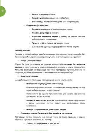 93
https://euroguidance.rs/resursi/bazaaktivnosti/
o Седите усправно у столици.
o Гледајте у саговорнике док им се обраћате.
o Покажите да имате самопоуздање (али не претерујте).
o Комуницирајте ефикасно.
o Слушајте пажљиво шта Вам послодавци говоре.
o Немојте да претерано причате.
o Користите адекватне изразе, у складу са радним местом.
Обраћајте се са уважавањем.
o Трудите се да на питања одговарате тачно.
o Ако не знате одговор, онда једноставно тако и реците.
Разговор за посао
Разговор за посао је дијалог између послодавца (или њихових представника) и Вас.
Начини спровођења разговора се разликују, али многи имају сличну структуру:
• Увод и „разбијање леда”
Обично ће Вам послодавци на почетку укратко објаснити како ће изгледати
разговор и, евентуално, дати више информација о позицији за коју се пријављујете.
Пажљиво саслушајте информације које Вам послодавци пружају. Уколико не
саслушате, одаћете утисак особе са лошим вештинама комуникације.
• Ваше представљање
Можда ћете добити прилику да послодавцима кажете нешто о себи.
o Припремите своје представљање унапред.
Опишите своје радно искуство, квалификације или друго искуство које
може да буде предност за дату позицију.
Побрините се да можете поткрепити све што кажете, користећи се
примерима из свог искуства.
Ако имате мало радног искуства, прво наведите стечено образовање,
а затим евентуалну стручну праксу или волонтирање током
школовања.
o Немојте се представљати дуже од два минута.
• Суштина разговора: Питања која Вам могу бити постављена
Послодавци ће Вам поставити низ питања у вези са Вашом пријавом и радним
местом за које сте се пријавили. На пример:
o „Зашто сте се пријавили за овај посао?”
 