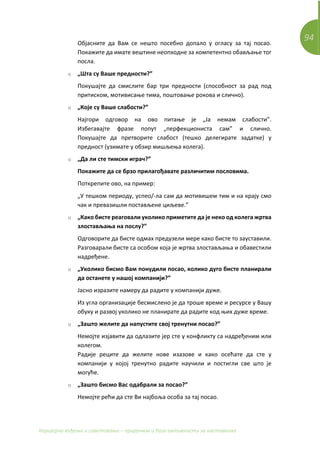94
Каријерно вођење и саветовање – приручник и база активности за наставнике
Објасните да Вам се нешто посебно допало у огласу за тај посао.
Покажите да имате вештине неопходне за компетентно обављање тог
посла.
o „Шта су Ваше предности?”
Покушајте да смислите бар три предности (способност за рад под
притиском, мотивисање тима, поштовање рокова и слично).
o „Које су Ваше слабости?”
Најгори одговор на ово питање је „Ја немам слабости”.
Избегавајте фразе попут „перфекциониста сам” и слично.
Покушајте да претворите слабост (тешко делегирате задатке) у
предност (узимате у обзир мишљења колега).
o „Да ли сте тимски играч?”
Покажите да се брзо прилагођавате различитим пословима.
Поткрепите ово, на пример:
„У тешком периоду, успео/-ла сам да мотивишем тим и на крају смо
чак и превазишли постављене циљеве.”
o „Како бисте реаговали уколико приметите да је неко од колега жртва
злостављања на послу?”
Одговорите да бисте одмах предузели мере како бисте то зауставили.
Разговарали бисте са особом која је жртва злостављања и обавестили
надређене.
o „Уколико бисмо Вам понудили посао, колико дуго бисте планирали
да останете у нашој компанији?”
Јасно изразите намеру да радите у компанији дуже.
Из угла организације бесмислено је да троше време и ресурсе у Вашу
обуку и развој уколико не планирате да радите код њих дуже време.
o „Зашто желите да напустите свој тренутни посао?”
Немојте изјавити да одлазите јер сте у конфликту са надређеним или
колегом.
Радије реците да желите нове изазове и како осећате да сте у
компанији у којој тренутно радите научили и постигли све што је
могуће.
o „Зашто бисмо Вас одабрали за посао?”
Немојте рећи да сте Ви најбоља особа за тај посао.
 