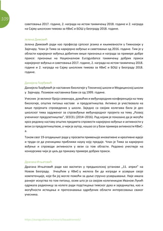109
https://euroguidance.rs/resursi/bazaaktivnosti/
саветовања 2017. године, 2. награда на истом такмичењу 2018. године и 2. награда
на Сајму школских тимова за КВиС и БОШ у Београду 2018. године.
Јелена Димовић
Јелена Димовић ради као професор српског језика и књижевности у Гимназији у
Зајечару. Члан је Тима за каријерно вођење и саветовање од 2016. године. Тим је у
области каријерног вођења добитник више признања и награда за примере добре
праксе: признање на Националном Euroguidance такмичењу добрих пракси
каријерног вођења и саветовања 2017. године, 2. награда на истом такмичењу 2018.
године и 2. награда на Сајму школских тимова за КВиС и БОШ у Београду 2018.
године.
Данијела Ђорђевић
Данијела Ђорђевић је наставник биологије у Техничкој школи и Медицинској школи
у Зајечару. Позивом наставника бави се од 1999. године.
Учесник је великог броја семинара, домаћих и међународних конференција на тему
биологије, општих питања наставе и предузетништва. Активно је учествовала на
више пројеката спроведених у школи. Заједно са својим колегама била је део
школског тима задуженог за спровођење међународног пројекта на тему „Развој
ученичког предузетништва”, SEECEL (2014–2016). Рад којим је показано да је могуће
кроз редовну наставу општих предмета спровести каријерно вођење и активности у
вези са предузетништвом, а чији је аутор, нашао се у бази примера активности КВиС-
а.
Током свог 19-огодишњег рада у просвети примењује иновативне и креативне идеје
и труди се да ученицима приближи науку коју предаје. Члан је Тима за каријерно
вођење и спроводи активности у вези са том области. Редовно учествује на
конкурсима чији је циљ да прикажу примере добрих пракси.
Драгана Игњатовић
Драгана Игњатовић ради као васпитач у предшколској установи „11. април” на
Новом Београду. Учешћем у КВиС-у желела би да изгради и усаврши своје
компетенције, које би јој могле помоћи за даље стручно усавршавање. Није имала
ранијег искуства по том питању, осим што је са својом колегиницом Иваном Лукић
одржала радионицу за колеге ради подстицања тимског духа и заједништва, као и
могућности истицања и препознавања одређених области интересовања сваког
учесника.
 