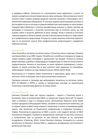 112
Каријерно вођење и саветовање – приручник и база активности за наставнике
и каријерно вођење. Осмислила је и реализовала више радионица у школи, на
којима су родитељи ученикâ представљали своја занимања. Организовала је посете
ученика осмог и седмог разреда средњим стручним школама и гимназијама, као и
различитим сајмовима образовања. У посетама радним организацијама ученици су
могли директно да се упознају са радним амбијентом и разговарају са запосленима.
Поводом Дана девојчица и сличних манифестација ученици су имали прилике да
раговарају са успешним и познатим личностима које су посетиле школу, да чују
њихове савете и искуства. Добитник је више награда. Аутор и коаутор је неколико
стручних радова из области хемије, наставе и ваннаставних активности, међу којима
је и професионална оријентација. Учесник је и аутор неколико еTwinning пројеката,
који се на различите начине баве професионалном оријентацијом и каријерним
вођењем ученика.
Саша Николић
Саша Николић је наставник енглеског језика у Техничкој школи у Зајечару. Позивом
наставника бави се од 1999. године. Посвећен је и несебично и предано се труди да
створи пријатну радну атмосферу у одељењима где предаје. Учесник је великог
броја семинара, домаћих и међународних конференција на тему енглеског језика и
предузетништва. Активно је учествовао на више пројеката спроведених у школи.
Заједно са својим колегама био је део школског тима задуженог за спровођење
међународног пројекта на тему предузетништва, SEECEL (2014–2016).
Организатор је и покретач нових иновативних и креативних идеја, како у склопу
школског плана и програма тако и кроз ваннаставне активности.
Припрема ученике и спроводи два међународна такмичења из енглеског језика,
BEST IN ENGLISH и HIPPO, а такође са матурантима учествује на националном
такмичењу у организацији Друштва за стране језике.
Светлана Петровић
Светлана Петровић ради као стручни сарадник – педагог у Техничкој школи у
Књажевцу. Бави се активностима КВиС-а у оквиру свог радног места већ 12 година,
прво у основној а онда и у средњој школи. Интензивније бављење овом темом
почиње сарадњом са Фондацијом Темпус, учешћем на националном такмичењу, где
са својим Тимом за КВиС осваја похвале и захвалнице и истиче се примерима добре
праксе, које презентује на Националној конференцији и студијском путовању у
Софији. Реализатор је радионица за КВиС у школи, члан градског Центра за КВиС
Књажевачке омладине. Похађала је акредитоване семинаре на ову тему, учесник је
у активностима које су доступне из ове области. Активна је на порталима
Euroguidance, eTwinning, EPALE, School Education Gateway. Ентузијаста је и високо
мотивисана за бављење темама КВиС-а, задовољна досадашњим постигнућима и
доприносом овој теми.
 