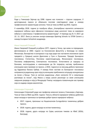 113
https://euroguidance.rs/resursi/bazaaktivnosti/
Драгана Петровић
Ради у Гимназији Зајечар од 1998. године као психолог – стручни сарадник. У
дугогодишњој пракси је обављала послове саветодавног рада у оквиру
професионалне оријентације ученика. Члан је тима за КВиС од 2016. године.
У новембру 2018. године је похађала обуку „Унапређење квалитета активности
каријерног вођења кроз ефикасно планирање рада школског тима за каријерно
вођење и саветовање / професионалну оријентацију”. У периоду од 25. 9. 2017. до
22. 11. 2017. била је учесник онлајн-семинара Opening Schools to STEM Careers у
оквиру European Schoolnet академије.
Ивана Чворовић Плавшић
Ивана Чворовић Плавшић је рођена 1977. године у Чачку, где живи са породицом.
Дипломирала је 2002. године на Економском факултету у Београду на смеру
Финансије, банкарство и осигурање и од тада ради као наставник економске групе
предмета у Средњој школи Драгачево у Гучи и Лучанима. Предаје Банкарско
пословање, Статистику, Пословну кореспонденцију, Финансијско пословање,
Пословну информатику, Електронско пословање. Успоставила је сарадњу са
банкама, институцијама и компанијама да би теоријску наставу приближила
ученицима кроз примере из праксе, а 2016. године је за свој рад добила признање
од Удружења банака Србије. У оквиру блок наставе из Банкарског пословања
направила је радионицу кроз коју је ученицима приближила ситуацију конкурисања
за посао у банци. Тако је настала радионица „Како написати CV и симулација
разговора за посао”, коју Ивана у својој школи реализује са свим ученицима
завршних разреда и коју је Фондација Темпус наградила похвалницом као пример
који се издваја својим квалитетом.
Александра Стојановић
Александра Стојановић ради као професор немачког језика у Гимназији у Зајечару.
Члан је тима за КВиС од 2016. године. Тим је у области каријерног вођења добитник
више награда и признања за примере добре праксе каријерног вођења:
• 2017. године, признање на Националном Euroguidance такмичењу добрих
пракси;
• 2018. године, друга награда на истом такмичењу;
• 2018. године, друга награда на Сајму школских тимова за КВиС (БОШ,
Београд).
 