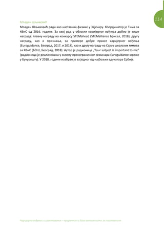 114
Каријерно вођење и саветовање – приручник и база активности за наставнике
Младен Шљивовић
Младен Шљивовић ради као наставник физике у Зајечару. Координатор је Тима за
КВиС од 2016. године. За свој рад у области каријерног вођења добио је више
награда: главну награду на конкурсу STEMahead (STEMalliance Брисел, 2018), другу
награду, као и признања, за примере добре праксе каријерног вођења
(Euroguidance, Београд, 2017. и 2018), као и другу награду на Сајму школских тимова
за КВиС (БОШ, Београд, 2018). Аутор је радионице „Your subject is important to me”
(радионица је реализована у склопу прекограничног семинара Euroguidance мреже
у Букурешту). У 2018. години изабран је за једног од најбољих едукатора Србије.
 