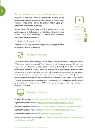 83
https://euroguidance.rs/resursi/bazaaktivnosti/
Презентовање резултата одабира кандидата
Водитељ активности саопштава ученицима који су добри
аспекти симулираног интервјуа и биографије на основу којих
ученици имају веће шансе да добију посао. Даје реч
ученицима члановима „комисије”.
Указује на могуће недостатке у CV-ју и разговору за посао,
дајe предлоге за побољшање и указује на то како се неки
делови CV-ја или разговора за посао могу другачије
представити или формулисати.
Отвара дискусију са ученицима.
Ученици постављају питања и међусобно дискутују. Усмено
размењују утиске о активности.
Исходи активности
Након активности ученици знају која је сврха, структура и значај појединих делова
CV-ја, као и правила писања CV-ја. Упознати су са Europass формом CV-ја; у току
радионице израђују своју прву професионалну биографију у форми Europass
биографије. Ученици могу да пронађу информације о потребама тржишта рада;
обавештени су о томе на којим интернет сајтовима могу пронаћи огласе за посао и
како се ти сајтови користе. Ученици могу, на основу својих квалификација и
препознатих интересовања, да одаберу оглас за посао на који желе да конкуришу.
Ученици знају какав ток разговора могу очекивати на интервјуу за посао. Оснажени
су да посао траже коришћењем ИКТ алата и да разговору за посао приступају као
познатој ситуацији.
Линкови и ресурси
Europass CV едитор: https://europass.cedefop.europa.eu/editors/sr-cyr/cv/compose
Сајт за оглашавање послова: https://poslovi.infostud.com/oglasi-za-posao
Сајт за оглашавање послова: http://www.nsz.gov.rs/live/trazite-posao/poslovi-oglasi
Сајт за оглашавање послова: https://www.klikdoposla.com/oglasi-za-posao/
Сајт за оглашавање послова: http://www.lakodoposla.com/
Савети за припрему за интервју: https://poslovi.infostud.com/savet/Najcesca-pitanja-
na-intervjuu-za-posao/69
Завршни део
1 школски час
дискусија у
групи
рачунар и
интернет
конекција
 