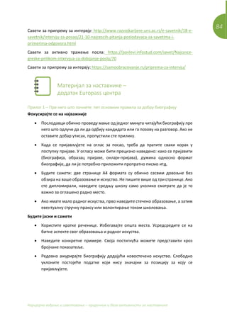 84
Каријерно вођење и саветовање – приручник и база активности за наставнике
Савети за припрему за интервју: http://www.razvojkarijere.uns.ac.rs/e-savetnik/18-e-
savetnik/intervju-za-posao/21-10-najcescih-pitanja-poslodavaca-sa-savetima-i-
primerima-odgovora.html
Савети за активно тражење посла: https://poslovi.infostud.com/savet/Najcesce-
greske-prilikom-intervjua-za-dobijanje-posla/70
Савети за припрему за интервју: https://samoobrazovanje.rs/priprema-za-intervju/
Материјал за наставнике –
додатак Europass центра
Прилог 1 – Пре него што почнете: пет основних правила за добру биографију
Фокусирајте се на најважније
• Послодавци обично проведу мање од једног минута читајући биографију пре
него што одлуче да ли да одбију кандидата или га позову на разговор. Ако не
оставите добар утисак, пропустили сте прилику.
• Када се пријављујете на оглас за посао, треба да пратите сваки корак у
поступку пријаве. У огласу може бити прецизно наведено: како се пријавити
(биографија, образац пријаве, онлајн-пријава), дужина односно формат
биографије, да ли је потребно приложити пропратно писмо итд.
• Будите сажети: две странице А4 формата су обично сасвим довољне без
обзира на ваше образовање и искуство. Не пишите више од три странице. Ако
сте дипломирали, наведите средњу школу само уколико сматрате да је то
важно за оглашено радно место.
• Ако имате мало радног искуства, прво наведите стечено образовање, а затим
евентуалну стручну праксу или волонтирање током школовања.
Будите јасни и сажети
• Користите кратке реченице. Избегавајте општа места. Усредсредите се на
битне аспекте свог образовања и радног искуства.
• Наведите конкретне примере. Своја постигнућа можете представити кроз
бројчане показатеље.
• Редовно ажурирајте биографију додајући новостечено искуство. Слободно
уклоните постојеће податке који нису значајни за позицију за коју се
пријављујете.
 