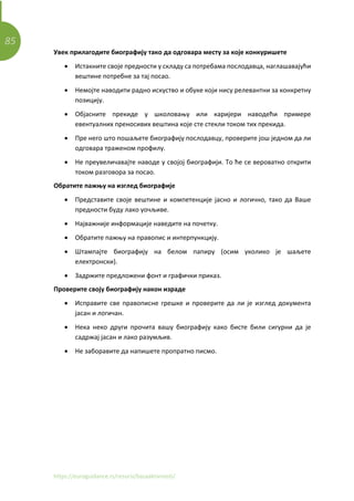 85
https://euroguidance.rs/resursi/bazaaktivnosti/
Увек прилагодите биографију тако да одговара месту за које конкуришете
• Истакните своје предности у складу са потребама послодавца, наглашавајући
вештине потребне за тај посао.
• Немојте наводити радно искуство и обуке који нису релевантни за конкретну
позицију.
• Објасните прекиде у школовању или каријери наводећи примере
евентуалних преносивих вештина које сте стекли током тих прекида.
• Пре него што пошаљете биографију послодавцу, проверите још једном да ли
одговара траженом профилу.
• Не преувеличавајте наводе у својој биографији. То ће се вероватно открити
током разговора за посао.
Обратите пажњу на изглед биографије
• Представите своје вештине и компетенције јасно и логично, тако да Ваше
предности буду лако уочљиве.
• Најважније информације наведите на почетку.
• Обратите пажњу на правопис и интерпункцију.
• Штампајте биографију на белом папиру (осим уколико је шаљете
електронски).
• Задржите предложени фонт и графички приказ.
Проверите своју биографију након израде
• Исправите све правописне грешке и проверите да ли је изглед документа
јасан и логичан.
• Нека неко други прочита вашу биографију како бисте били сигурни да је
садржај јасан и лако разумљив.
• Не заборавите да напишете пропратно писмо.
 
