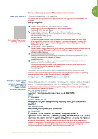 86
Каријерно вођење и саветовање – приручник и база активности за наставнике
Сва поља у биографији су опциона. Избришите сва непопуњена поља.
ЛИЧНЕ ИНФОРМАЦИЈЕ Упишите име/на и презиме/на
Ако имате више од једног имена, прво напишите оно које најчешће користите. На
пример:
Петар Петровић
Фотографију убаците само
уколико је то тражено.
Упишите назив улице, број, поштански број, град, државу.
Одаберите поштанску адресу на којој сте доступни. На пример:
Таковска 2, 11101 Београд, Србија
Упишите број телефона. Упишите број мобилног телефона.
Одаберите број којим могу лако контактирати са Вама, што је вероватно број
мобилног телефона. На пример:
+381 60 1234567
Групишите бројеве на начин који је уобичајен на националном нивоу како бисте били
сигурни да је број телефона читак. На пример: +<позивни број државе> <позивни број
града> <број телефона> или +<позивни број државе> <позивни број мреже> < број
телефона> +381 60 1234567
Упишите адресу електронске поште
Упишите адресу електронске поште путем које могу лако да контактирају са Вама, најбоље
своју личну адресу. Избегавајте необичне или неозбиљне адресе. На пример:
petar.petrovic@europass.rs
Упишите личну интернет страницу/е
Треба обратити пажњу да страница буде релевантна за оглашено радно место и да не
смањује шансе за одабир пријаве. На пример:
www.ppetrovic.com
Упишите назив сервиса за размену инстант порука / Упишите своје корисничко име/
корисничка имена за наведени сервис
Треба обратити пажњу да сервис буде релевантан за оглашено радно место и да не
смањује шансе за одабир пријаве. На пример:
Skype petar.petrovic
Пол Унесите пол | Датум рођења дд/мм/гггг | Држављанство Унесите држављанство/а
Попуните само на захтев. Проверите локалне законске одредбе које се односе на податке у
биографији попут пола, година, држављанства итд. На пример:
Пол мушки | Датум рођења 01/04/1973 | Држављанство српско
ПРИЈАВА ЗА РАДНО МЕСТО
ЗВАЊЕ
ЖЕЉЕНО РАДНО МЕСТО
ПРИЈАВА ЗА СТУДИЈЕ
ЛИЧНИ ПРОФИЛ
Избришите непотребно.
Упишите радно место на које се пријављујете / звање / жељено радно
место / студијски програм на који се пријављујете / лични профил
У овом пољу се укратко представља сврха пријаве. Избришите наслове у левој колони који се
не односе на Вашу пријаву. На пример:
ПРИЈАВА ЗА РАДНО МЕСТО
Асистент у сектору људских ресурса (реф. 562/2013)
ЗВАЊЕ
Аутолакирер
ЖЕЉЕНО РАДНО МЕСТО
Референт у служби за корисничку подршку или Административни
асистент
ПРИЈАВА ЗА СТУДИЈЕ
Мастер студије примењене економије
ЛИЧНИ ПРОФИЛ
Струковни радни терапеут изражених комуникационих и
организационих вештина стечених радом у рехабилитационом центру,
који жели да ради у сектору људских ресурса као менаџер приправник
Користите „Лични профил” само ако Вам је сасвим јасно за који бисте посао желели да се
пријавите. Усредсредите се на своје кључне предности и постигнућа која се односе на оглашен
посао, а не на претходне послове. Довољно је неколико реченица (највише 50 речи).
Избегавајте уопштене изјаве попут „У потрази за новим изазовима” итд.
 