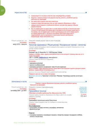 87
https://euroguidance.rs/resursi/bazaaktivnosti/
• Усредсредите се на радно искуство које унапређује Вашу пријаву.
• Податке о сваком релевантном радном искуству унесите у засебном одељку.
Започните од најскоријег.
• Ако имате мало радног искуства, можете да:
o промените редослед одељака тако да прво наведете образовање и обуке;
o наведете волонтирање и (плаћене/неплаћене) послове који сведоче о Вашем
радном искуству.
• Ако се пријављујете на радно место за које немате искуства, истакните вештине
стечене на претходним пословима које су релевантне за оглашено радно место.
На пример, ако се пријављујете за место руководиоца али нисте никад радили
на таквом радном месту, нагласите да је Ваше претходно радно место
подразумевало знатну одговорност и доношење одлука (делегирање,
координација, обука запослених итд.).
ОБРАЗОВАЊЕ И ОБУКЕ
Податке о сваком образовном програму унесите у засебном одељку.
Започните од најскоријег.
РАДНО ИСКУСТВО
Упишите датуме (од – до)
На пример:
август 2010 – тренутно
Упишите назив радног места или позиције.
На пример:
Техничар одржавања / Рецепционер / Кошаркашки тренер – волонтер
Упишите назив послодавца и место (наведите пуну адресу и интернет страницу ако је то од
значаја за Вашу пријаву).
На пример:
Петровић турс, В. Малетића 15, 11000 Београд, Србија
Наведите телефон, факс, адресу електронске поште или интернет страницу само ако се то
тражи. На пример:
+381 11 123456, mail@xyzturs.rs, www.xyzturs.rs
Упишите главне активности и задужења.
На пример:
▪ одржавање рачунара
▪ односи са добављачима
▪ тренирање јуниорског кошаркашког тима (10 сати недељно)
Ако је потребно, своја задужења можете представити кроз бројчане податке (проценат радног
времена, трајање Вашег ангажовања итд.).
Делатност или сектор Упишите врсту делатности или сектор.
Наведите само ако се то тражи. На пример:
Делатност или сектор Транспорт и логистика / Ревизија / Производња делова за моторна
возила
Упишите датуме (од – до)
На пример:
септембар 2004 – јун 2007.
Упишите стечену квалификацију.
На пример:
Прехрамбени техничар
Избегавајте употребу скраћеница без објашњења (нпр. НОК).
Упишите назив установе за образовање или обуку и место (по потреби
наведите и државу).
На пример:
Прехрамбено-технолошка школа, Власотинце
Упишите главне предмете које сте похађали и стечене вештине.
На пример:
Општеобразовни
▪ српски језик, историја, енглески, географија, математика
▪ физичка култура
Упишите ниво
квалификације
(EQF или неки
други), ако је
применљиво
На пример:
EQF, ниво 4
Стручни
▪ познавање сировина и производни процеси у пекарству (израда стандардних хлебова,
колача и посластица)
 