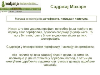 Махара се састоји од артефаката, погледа и приступа.


 Након што сте уредили профил, потребно је да пређете на
 израду свог портфолија, односно садржаја унутар њега. То
    могу бити постови у блогу, видео или аудио записи,
                      фотографије.

Садржаји у електронском портфолију називају се артефакти.

    Ако желите да ваш садржај виде и други, не само ви,
  неопходно је да их ставите у одређени поглед, а затим да
омогућите одређеним људима или групама да виде одређене
                         садржаје.
 