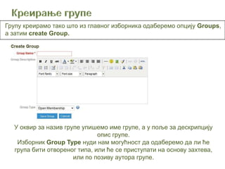 Групу креирамо тако што из главног изборника одаберемо опцију Groups,
a затим create Group.




  У оквир за назив групе упишемо име групе, а у поље за дескрипцију
                              опис групе.
   Изборник Group Type нуди нам могућност да одаберемо да ли ће
  група бити отвореног типа, или ће се приступати на основу захтева,
                      или по позиву аутора групе.
 