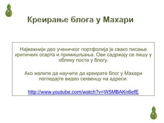 Најважнији део ученичког портфолија је свако писање
критичких осврта и примишљања. Ови садржају се пишу у
                  облику поста у блогу.

   Ако желите да научите да креирате блог у Махари
         погледајте видео секвенцу на адреси:

     http://www.youtube.com/watch?v=W5MBAKn6efE
 