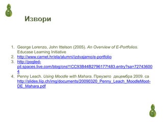 1. George Lorenzo, John Ittelson (2005). An Overview of E-Portfolios.
   Educase Learning Initiative
2. http://www.carnet.hr/ela/alumni/izdvajamo/e-portfolio
3. http://pogled-
   pil.spaces.live.com/blog/cns!1CC93B44B2796177!483.entry?sa=72743600
   4
4. Penny Leach. Using Moodle with Mahara. Преузето децембра 2009. са
   http://slides.liip.ch/img/documents/20090320_Penny_Leach_MoodleMoot-
   DE_Mahara.pdf
 