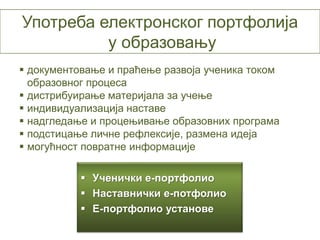 Употреба електронског портфолија
          у образовању
 документовање и праћење развоја ученика током
  образовног процеса
 дистрибуирање материјала за учење
 индивидуализација наставе
 надгледање и процењивање образовних програма
 подстицање личне рефлексије, размена идеја
 могућност повратне информације

            Ученички е-портфолио
            Наставнички е-потфолио
            Е-портфолио установе
 
