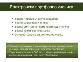Eлектронски портфолио ученика

  •   евидентирање ученичких радова
  •   праћење развоја ученика
  •   развој дигиталне писмености код ученика
  •   развој критичког мишљења
  •   оспособљавање за доживотно учење



Ученици су изложени процени и критици наставника, али и
ученика – јавност доприноси квалитету портфолија.
У средњим школама у САД ел. потфолио ученика постао је
неизоставни пратилац кроз цело образовање.
 