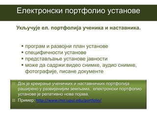 Eлектронски портфолио установе

Укључује ел. портфолија ученика и наставника.


  програм и развојни план установе
  специфичности установе
  представљање установе јавности
  може да садржи:видео снимке, аудио снимке,
   фотографије, писане документе

Док је креирање ученичких и наставничких портфолија
раширено у развијенијим земљама, електронски портфолио
установе је релативно нова појава.
Пример: http://www.imir.iupui.edu/portfolio/
 