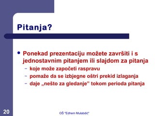 Pitanja?
 Ponekad prezentaciju možete završiti i s
jednostavnim pitanjem ili slajdom za pitanja
– koje može započeti raspravu
– pomaže da se izbjegne oštri prekid izlaganja
– daje „nešto za gledanje” tokom perioda pitanja
20 OŠ "Edhem Mulabdić"
 