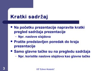 Kratki sadr ajž
 Na početku prezentacije napravite kratki
pregled sadržaja prezentacije
– Npr. naslove slajdova
 Pratite predstavljen poredak do kraja
prezentacije
 Samo glavne tačke su na pregledu sadržaja
– Npr. koristite naslove slajdova kao glavne tačke
3 OŠ "Edhem Mulabdić"
 