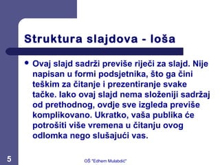 Struktura slajdova - loša
 Ovaj slajd sadrži previše riječi za slajd. Nije
napisan u formi podsjetnika, što ga čini
teškim za čitanje i prezentiranje svake
tačke. Iako ovaj slajd nema složeniji sadržaj
od prethodnog, ovdje sve izgleda previše
komplikovano. Ukratko, vaša publika će
potrošiti više vremena u čitanju ovog
odlomka nego slušajući vas.
5 OŠ "Edhem Mulabdić"
 