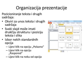 Organizacija prezentacije
Pozicioniranje teksta i drugih
sadržaja:
• Okviri za unos teksta i drugih
sadržaja
• Svaki slajd može imati
drukčiju strukturu i poziciju
teksta i slika
• Izbor nekih standardnih
opcija
– Lijevi klik na opciju „Polazno”
– Lijevi klik na opciju
„Raspored”
– Lijevi klik na neku od opcija

 