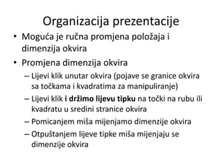 Organizacija prezentacije
• Moguda je ručna promjena položaja i
dimenzija okvira
• Promjena dimenzija okvira
– Lijevi klik unutar okvira (pojave se granice okvira
sa točkama i kvadratima za manipuliranje)
– Lijevi klik i držimo lijevu tipku na točki na rubu ili
kvadratu u sredini stranice okvira
– Pomicanjem miša mijenjamo dimenzije okvira
– Otpuštanjem lijeve tipke miša mijenjaju se
dimenzije okvira

 