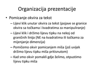 Organizacija prezentacije
• Pomicanje okvira za tekst
– Lijevi klik unutar okvira za tekst (pojave se granice
okvira sa točkama i kvadratima za manipuliranje)
– Lijevi klik i držimo lijevu tipku na nekoj od
graničnih linija (NE na kvadratima ili točkama za
mijenjanje dimenzija)
– Pomičemo okvir pomicanjem miša (još uvijek
držimo lijevu tipku miša pritisnutom)
– Kad smo okvir pomakli gdje želimo, otpustimo
lijevu tipku miša

 