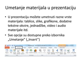 Umetanje materijala u prezentaciju
• U prezentaciju možete umetnuti razne vrste
materijala: tablice, slike, grafikone, dodatne
tekstne okvire, jednadžbe, video i audio
materijale itd.
• Sve opcije su dostupne preko izbornika
„Umetanje” („Insert”)

 