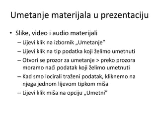 Umetanje materijala u prezentaciju
• Slike, video i audio materijali
– Lijevi klik na izbornik „Umetanje”
– Lijevi klik na tip podatka koji želimo umetnuti
– Otvori se prozor za umetanje > preko prozora
moramo nadi podatak koji želimo umetnuti
– Kad smo locirali traženi podatak, kliknemo na
njega jednom lijevom tipkom miša
– Lijevi klik miša na opciju „Umetni”

 