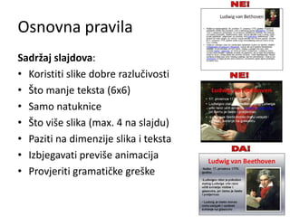 Osnovna pravila
Sadržaj slajdova:
• Koristiti slike dobre razlučivosti
• Što manje teksta (6x6)
• Samo natuknice
• Što više slika (max. 4 na slajdu)
• Paziti na dimenzije slika i teksta
• Izbjegavati previše animacija
• Provjeriti gramatičke greške

 