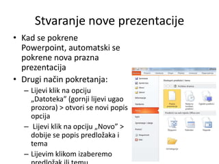 Stvaranje nove prezentacije
• Kad se pokrene
Powerpoint, automatski se
pokrene nova prazna
prezentacija
• Drugi način pokretanja:
– Lijevi klik na opciju
„Datoteka” (gornji lijevi ugao
prozora) > otvori se novi popis
opcija
– Lijevi klik na opciju „Novo” >
dobije se popis predložaka i
tema
– Lijevim klikom izaberemo

 