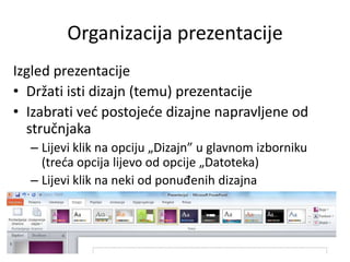 Organizacija prezentacije
Izgled prezentacije
• Držati isti dizajn (temu) prezentacije
• Izabrati ved postojede dizajne napravljene od
stručnjaka
– Lijevi klik na opciju „Dizajn” u glavnom izborniku
(treda opcija lijevo od opcije „Datoteka)
– Lijevi klik na neki od ponuđenih dizajna

 