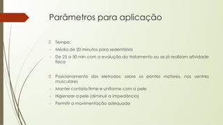 Parâmetros para aplicação
Tempo:
- Média de 20 minutos para sedentários
- De 25 a 30 min com a evolução do tratamento ou se já realizam atividade
física
Posicionamento dos eletrodos: sobre os pontos motores, nos ventres
musculares
- Manter contato firme e uniforme com a pele
- Higienizar a pele (diminuir a impedância)
- Permitir a movimentação adequada
 
