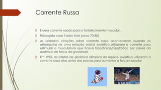 Corrente Russa
É uma corrente usada para o fortalecimento muscular.
Fisiologista russo Yadov Kots (anos 70-80)
As primeiras citações sobre corrente russa aconteceram quando os
astronautas de uma estação orbital soviética utilizaram a corrente para
estimular a musculatura que ficava hipotônica/hipotrófica por causa da
ausência de força da gravidade
Em 1982, as atletas de ginástica olímpica da equipe soviética utilizaram a
corrente russa dias antes das provas para aumentar a força muscular
 