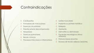 Contraindicações
Cardiopatias
Portadores de marca-passo
Doenças circulatórias
Pressão arterial descompensada
Neoplasias
Doenças pulmonares
Renais crônicos
Processos infecciosos e inflamatórios
Lesões musculares
Implante ou prótese metálica
Epilepsia
Gestação
Dermatite ou dermatoses
Pacientes neurológicos (tônus
alterado)
Fraturas ósseas recentes
Excesso de tecido adiposo (isolante)
 
