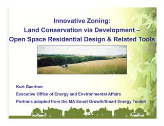 Innovative Zoning:
    Land Conservation via Development –
Open Space Residential Design & Related Tools




  Kurt Gaertner
  Executive Office of Energy and Environmental Affairs
  Portions adapted from the MA Smart Growth/Smart Energy Toolkit
 
