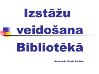 Izstāžu veidošana  Bibliotēkā Sagatavoja Maruta Opoļska 