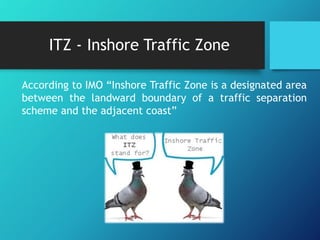 ITZ - Inshore Traffic Zone
According to IMO “Inshore Traffic Zone is a designated area
between the landward boundary of a traffic separation
scheme and the adjacent coast”
 