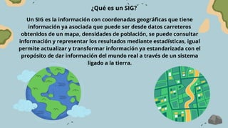 ¿Qué es un SIG?
Un SIG es la información con coordenadas geográficas que tiene
información ya asociada que puede ser desde datos carreteros
obtenidos de un mapa, densidades de población, se puede consultar
información y representar los resultados mediante estadísticas, igual
permite actualizar y transformar información ya estandarizada con el
propósito de dar información del mundo real a través de un sistema
ligado a la tierra.
 
