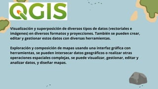 Visualización y superposición de diversos tipos de datos (vectoriales e
imágenes) en diversos formatos y proyecciones. También se pueden crear,
editar y gestionar estos datos con diversas herramientas.
Exploración y composición de mapas usando una interfaz gráfica con
herramientas, se pueden intersecar datos geográficos o realizar otras
operaciones espaciales complejas, se puede visualizar, gestionar, editar y
analizar datos, y diseñar mapas.
 