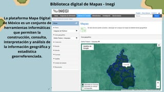 Biblioteca digital de Mapas - Inegi
La plataforma Mapa Digital
de México es un conjunto de
herramientas informáticas
que permiten la
construcción, consulta,
interpretación y análisis de
la información geográfica y
estadística
georreferenciada.
 