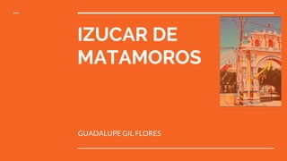 IZUCAR DE
MATAMOROS
GUADALUPE GIL FLORES
 