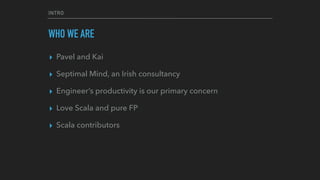 INTRO
WHO WE ARE
▸ Pavel and Kai
▸ Septimal Mind, an Irish consultancy
▸ Engineer’s productivity is our primary concern
▸ Love Scala and pure FP
▸ Scala contributors
 