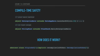 IZUMI 1.0: DISTAGE
COMPILE-TIME SAFETY
// your main method
object EnterpriseMain extends RoleAppMain.LauncherBIO[zio.IO] { ... }
// in test scope
object WiringTest extends PlanCheck.Main(EnterpriseMain)
HOW DOES IT WORK?
abstract class PluginDef[T](implicit recompilationToken: RecompilationToken[T])
 