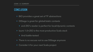 IZUMI 1.0: SUMMARY
CONCLUSION
‣ BIO provides a great set of TF abstractions
‣ DIStage is great for global/static contexts
‣ and ZIO's reader is perfect for local/dynamic contexts
‣ Izumi 1.0+ZIO is the most productive Scala stack
‣ And battle-tested
‣ There is no excuse not to use DIStage anymore
‣ Consider it for your next Scala project
 
